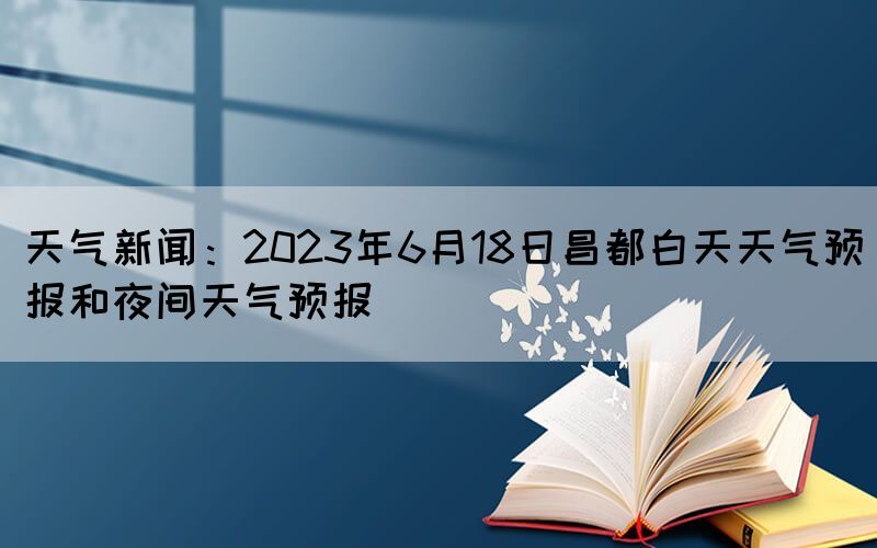 天气新闻：2023年6月18日昌都白天天气预报和夜间天气预报(图1)