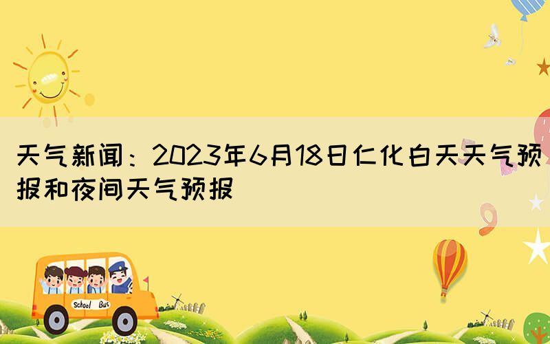 天气新闻：2023年6月18日仁化白天天气预报和夜间天气预报(图1)