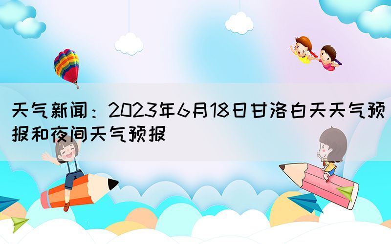 天气新闻:2023年6月18日甘洛白天天气预报和夜间天气预报(图1) 天气新闻:2023年6月18日甘洛白天天气预报和夜间天气预报(图1)