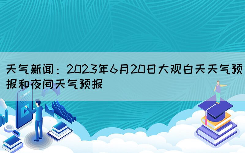天气新闻：2023年6月20日大观白天天气预报和夜间天气预报(图1)