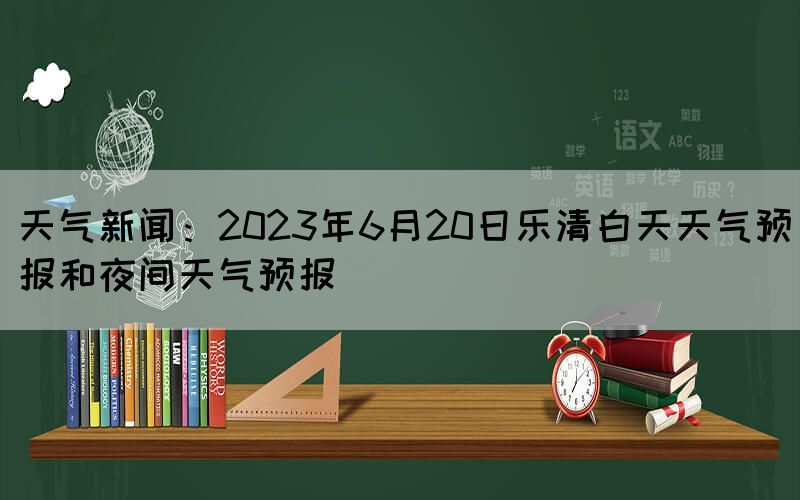 天气新闻：2023年6月20日乐清白天天气预报和夜间天气预报(图1)