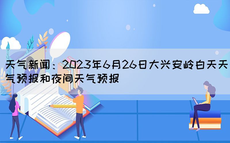 天气新闻:2023年6月26日大兴安岭白天天气预报和夜间天气预报(图1) 天气新闻:2023年6月26日大兴安岭白天天气预报和夜间天气预报(图1)