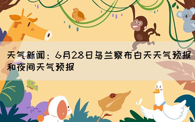 天气新闻：6月28日乌兰察布白天天气预报和夜间天气预报(图1)
