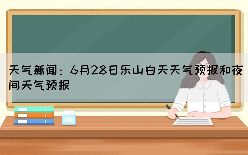 天气新闻：6月28日乐山白天天气预报和夜间天气预报(图1)