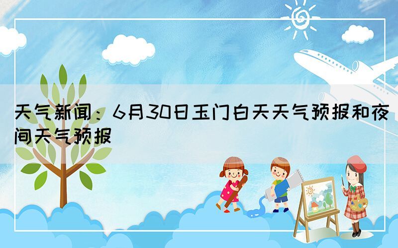 天气新闻：6月30日玉门白天天气预报和夜间天气预报(图1)