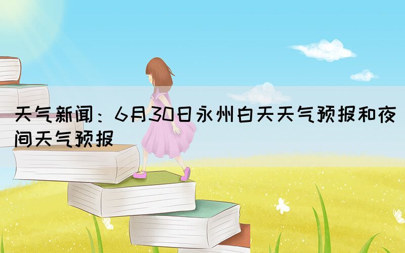 天气新闻：6月30日永州白天天气预报和夜间天气预报(图1)