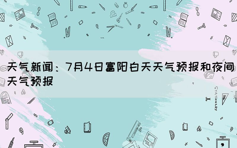 天气新闻：7月4日富阳白天天气预报和夜间天气预报(图1)