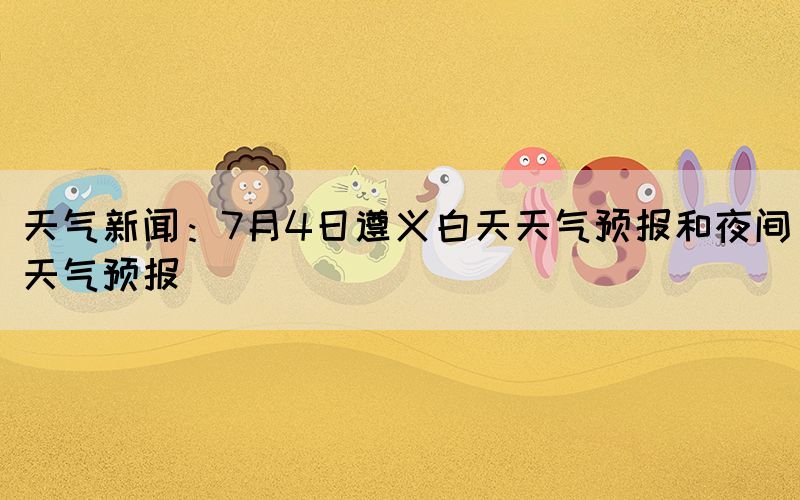 天气新闻：7月4日遵义白天天气预报和夜间天气预报(图1)