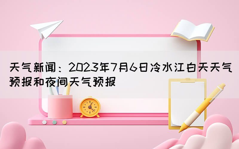 天气新闻：2023年7月6日冷水江白天天气预报和夜间天气预报(图1)