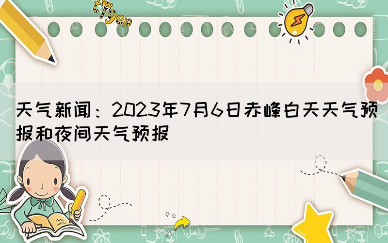 天气新闻：2023年7月6日赤峰白天天气预报和夜间天气预报(图1)