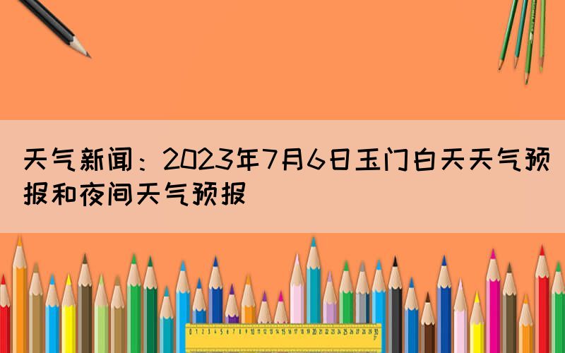 天气新闻：2023年7月6日玉门白天天气预报和夜间天气预报(图1)