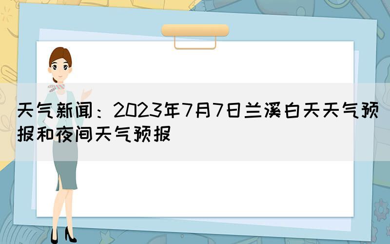 天气新闻：2023年7月7日兰溪白天天气预报和夜间天气预报(图1)