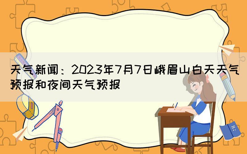 天气新闻：2023年7月7日峨眉山白天天气预报和夜间天气预报(图1)