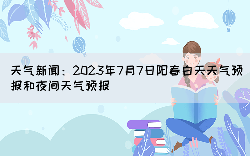 天气新闻：2023年7月7日阳春白天天气预报和夜间天气预报(图1)