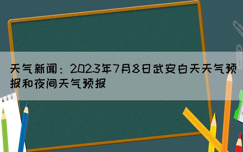 天气新闻：2023年7月8日武安白天天气预报和夜间天气预报(图1)
