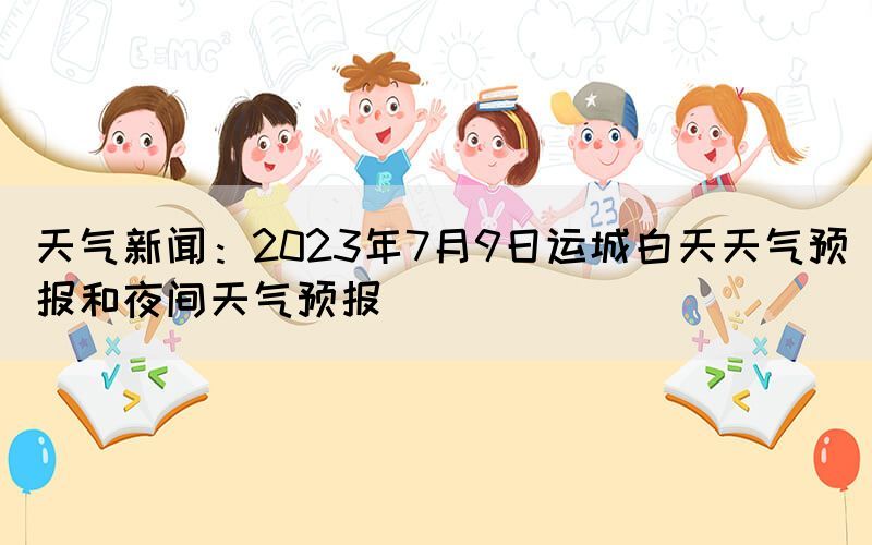 天气新闻：2023年7月9日运城白天天气预报和夜间天气预报(图1)