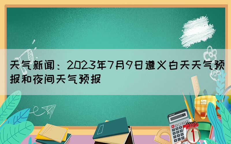 天气新闻：2023年7月9日遵义白天天气预报和夜间天气预报(图1)