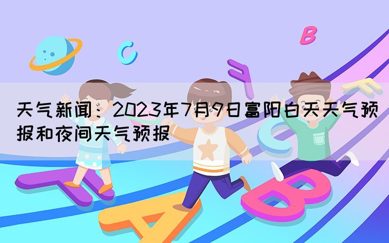 天气新闻：2023年7月9日富阳白天天气预报和夜间天气预报(图1)
