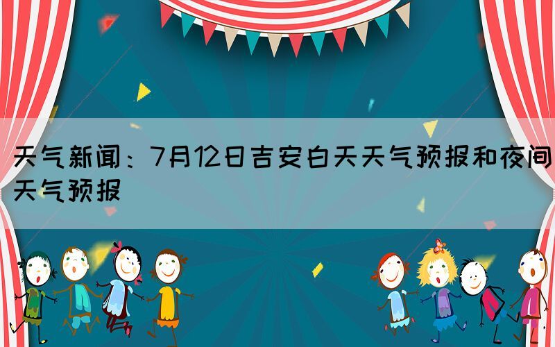 天气新闻：7月12日吉安白天天气预报和夜间天气预报(图1)