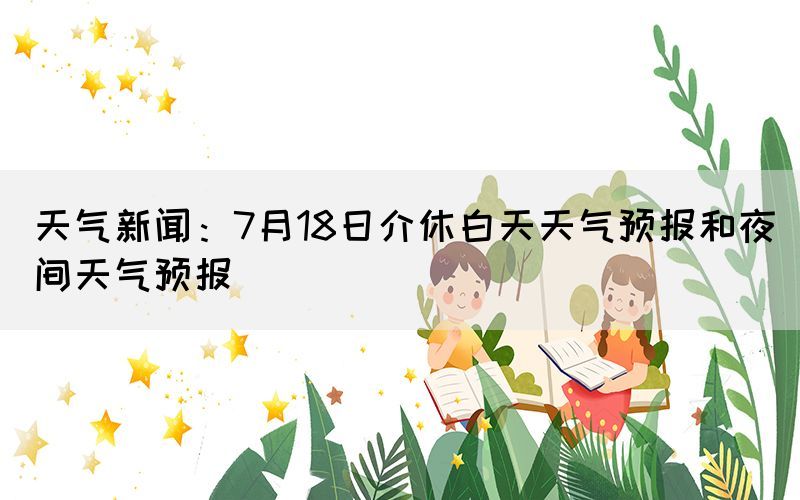 天气新闻：7月18日介休白天天气预报和夜间天气预报(图1)