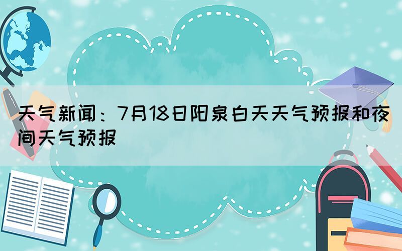 天气新闻：7月18日阳泉白天天气预报和夜间天气预报(图1)