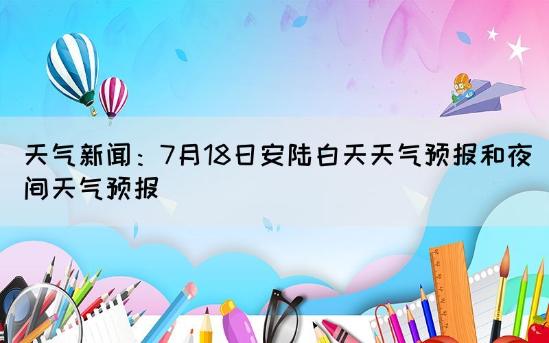 天气新闻：7月18日安陆白天天气预报和夜间天气预报(图1)