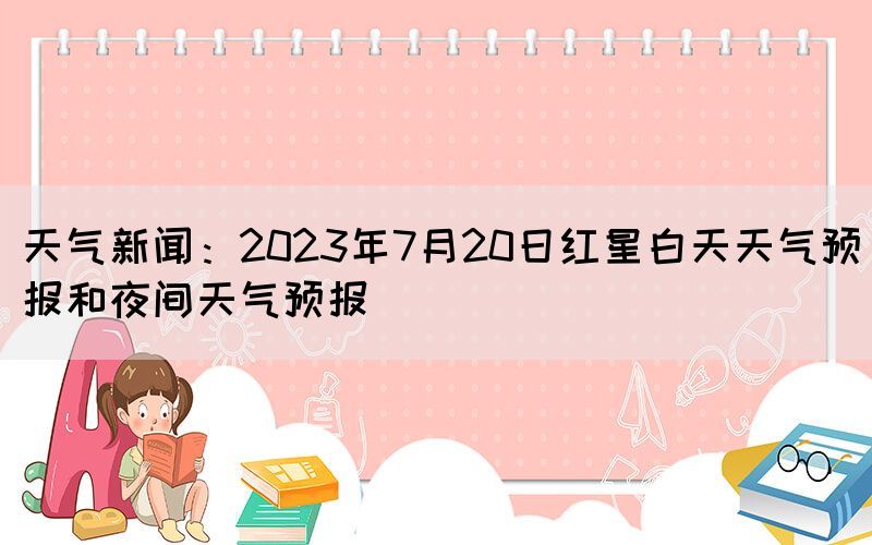 天气新闻：2023年7月20日红星白天天气预报和夜间天气预报(图1)