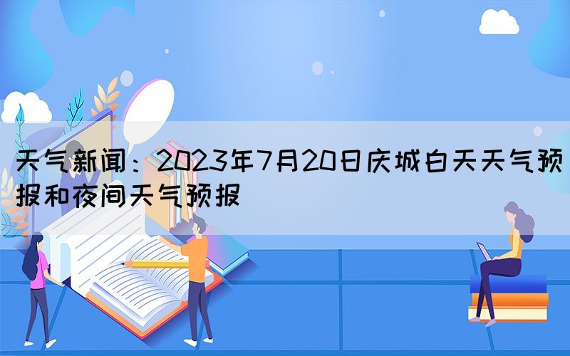 天气新闻：2023年7月20日庆城白天天气预报和夜间天气预报(图1)