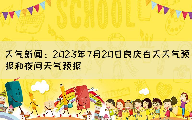 天气新闻：2023年7月20日良庆白天天气预报和夜间天气预报(图1)