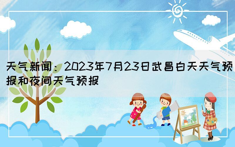 天气新闻：2023年7月23日武昌白天天气预报和夜间天气预报(图1)